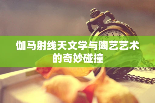 伽马射线天文学与陶艺艺术的奇妙碰撞