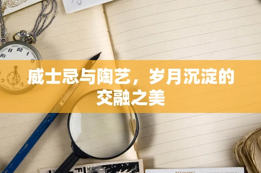 威士忌与陶艺，岁月沉淀的交融之美