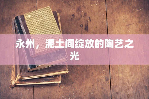 永州，泥土间绽放的陶艺之光