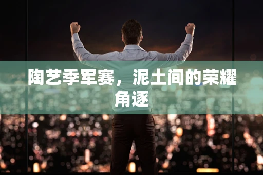 陶艺季军赛，泥土间的荣耀角逐