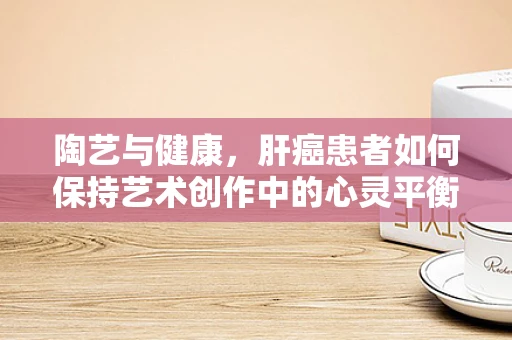 陶艺与健康，肝癌患者如何保持艺术创作中的心灵平衡？