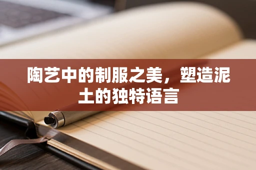 陶艺中的制服之美，塑造泥土的独特语言
