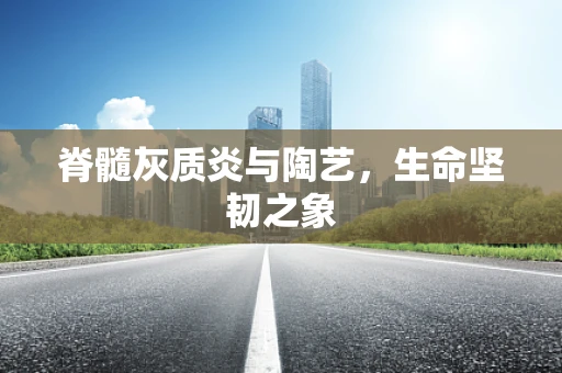 脊髓灰质炎与陶艺，生命坚韧之象