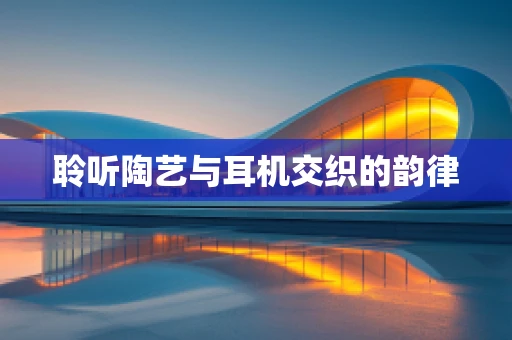 聆听陶艺与耳机交织的韵律