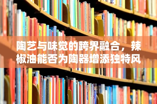陶艺与味觉的跨界融合，辣椒油能否为陶器增添独特风味？