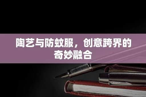 陶艺与防蚊服，创意跨界的奇妙融合