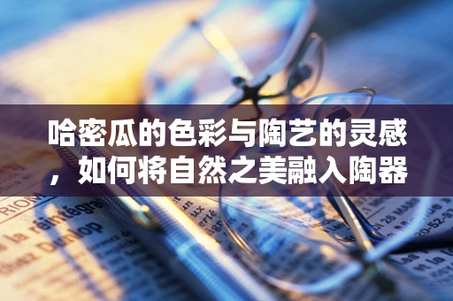 哈密瓜的色彩与陶艺的灵感，如何将自然之美融入陶器？