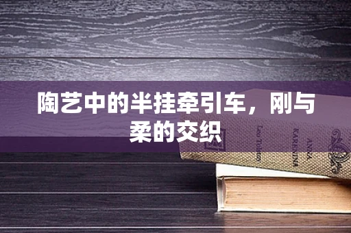 陶艺中的半挂牵引车，刚与柔的交织