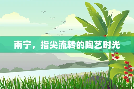 南宁，指尖流转的陶艺时光
