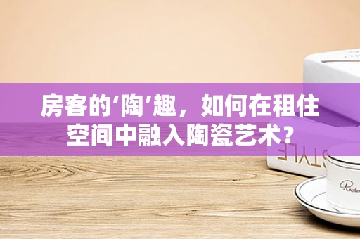 房客的‘陶’趣，如何在租住空间中融入陶瓷艺术？