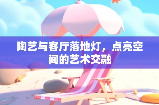 陶艺与客厅落地灯，点亮空间的艺术交融