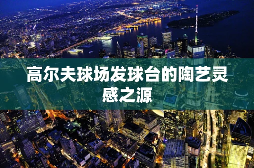 高尔夫球场发球台的陶艺灵感之源