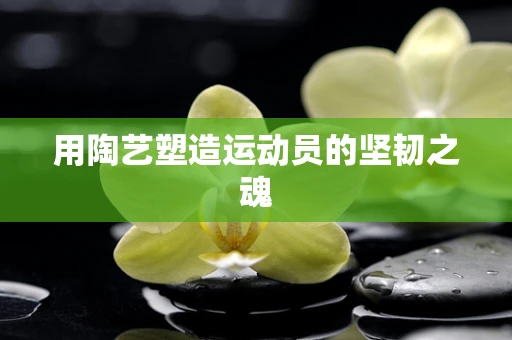 用陶艺塑造运动员的坚韧之魂