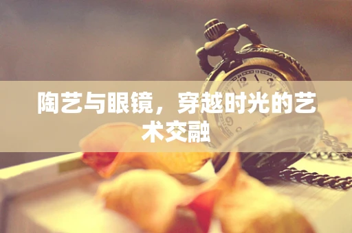陶艺与眼镜，穿越时光的艺术交融