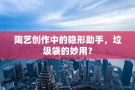 陶艺创作中的隐形助手，垃圾袋的妙用？