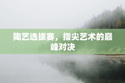 陶艺选拔赛，指尖艺术的巅峰对决