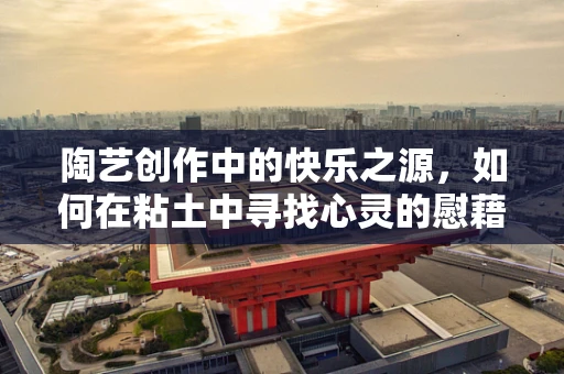 陶艺创作中的快乐之源，如何在粘土中寻找心灵的慰藉？