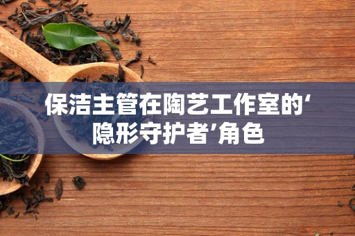 保洁主管在陶艺工作室的‘隐形守护者’角色