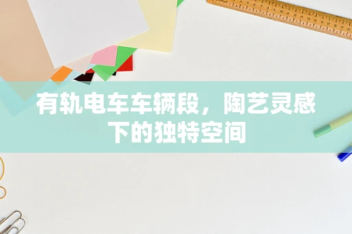 有轨电车车辆段，陶艺灵感下的独特空间