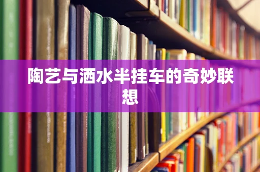 陶艺与洒水半挂车的奇妙联想