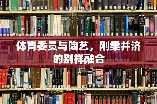 体育委员与陶艺，刚柔并济的别样融合