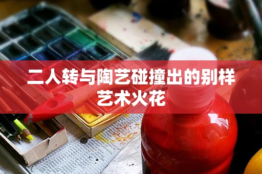 二人转与陶艺碰撞出的别样艺术火花