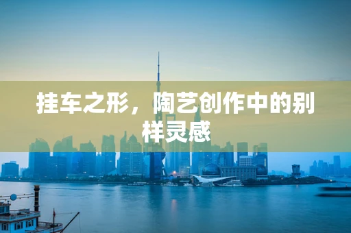 挂车之形，陶艺创作中的别样灵感