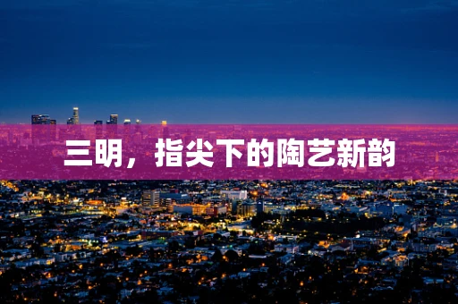 三明，指尖下的陶艺新韵