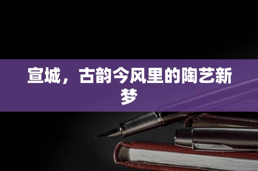 宣城，古韵今风里的陶艺新梦