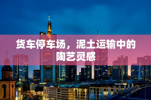 货车停车场，泥土运输中的陶艺灵感