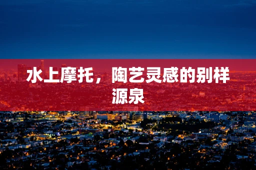 水上摩托，陶艺灵感的别样源泉