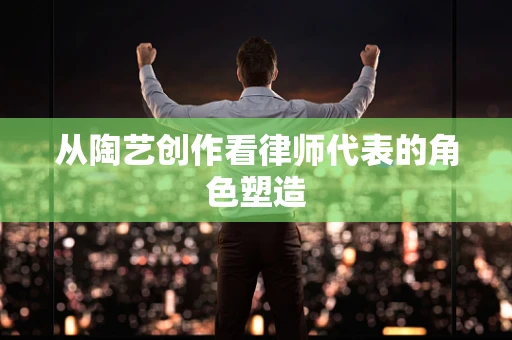 从陶艺创作看律师代表的角色塑造