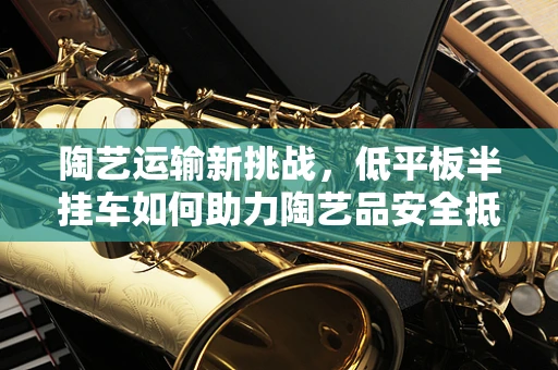 陶艺运输新挑战，低平板半挂车如何助力陶艺品安全抵达？