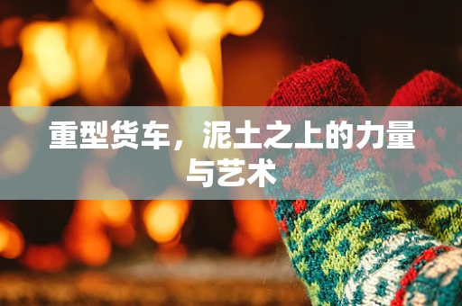 重型货车，泥土之上的力量与艺术
