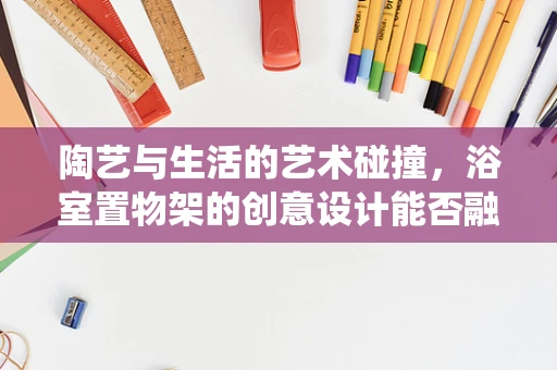 陶艺与生活的艺术碰撞，浴室置物架的创意设计能否融入传统陶艺元素？