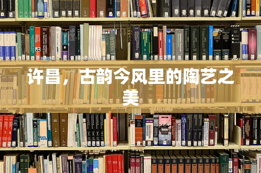 许昌，古韵今风里的陶艺之美