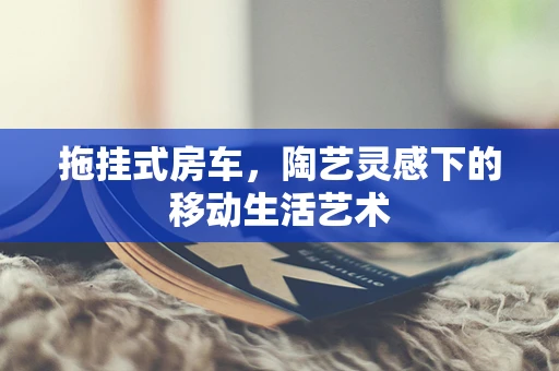 拖挂式房车，陶艺灵感下的移动生活艺术