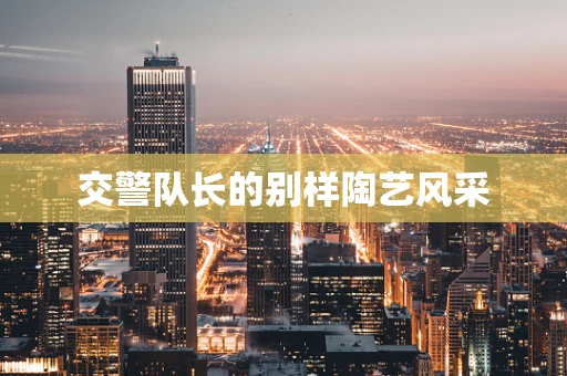 交警队长的别样陶艺风采