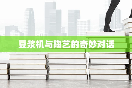 豆浆机与陶艺的奇妙对话