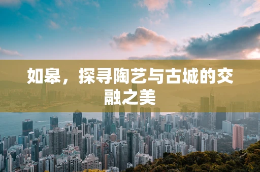 如皋，探寻陶艺与古城的交融之美