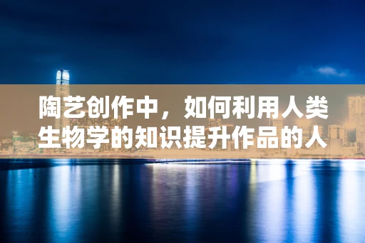陶艺创作中，如何利用人类生物学的知识提升作品的人体工学与情感共鸣？
