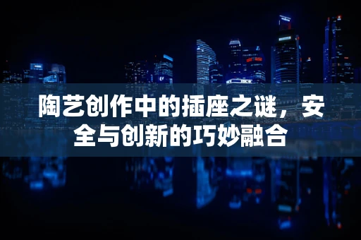 陶艺创作中的插座之谜，安全与创新的巧妙融合