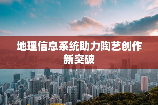 地理信息系统助力陶艺创作新突破
