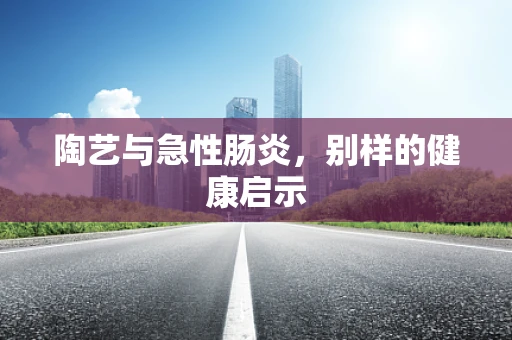 陶艺与急性肠炎，别样的健康启示
