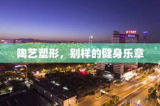 陶艺塑形，别样的健身乐章