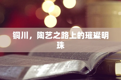 铜川，陶艺之路上的璀璨明珠