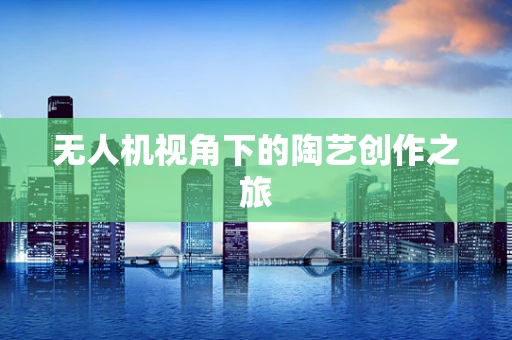 无人机视角下的陶艺创作之旅