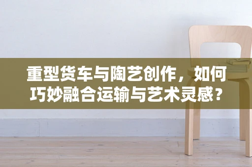重型货车与陶艺创作，如何巧妙融合运输与艺术灵感？