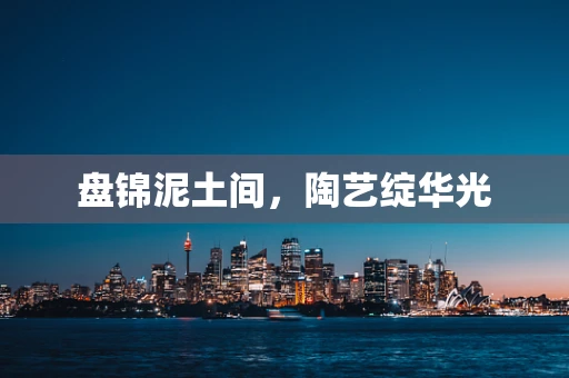 盘锦泥土间，陶艺绽华光
