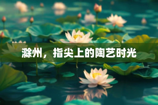 滁州，指尖上的陶艺时光